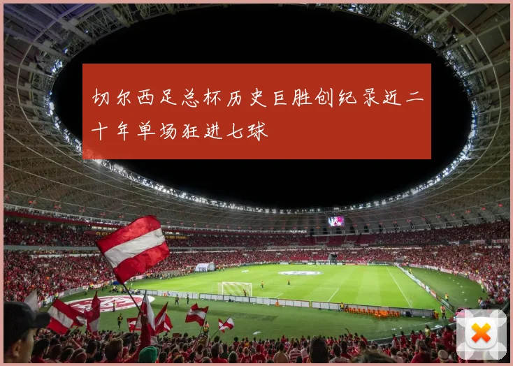 切尔西足总杯历史巨胜创纪录近二十年单场狂进七球