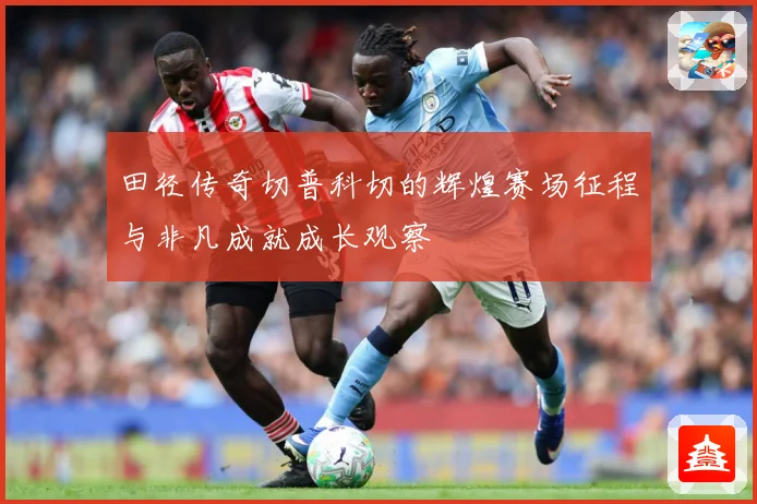 田径传奇切普科切的辉煌赛场征程与非凡成就成长观察