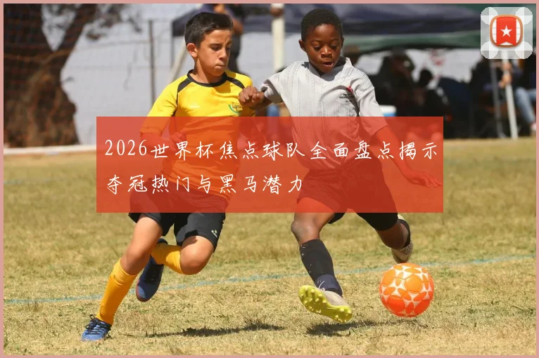 2026世界杯焦点球队全面盘点揭示夺冠热门与黑马潜力
