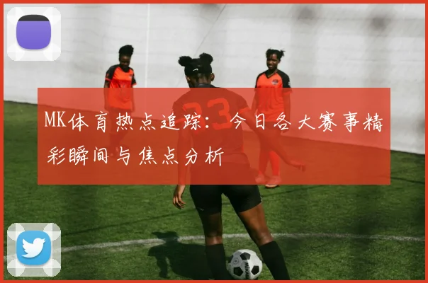MK体育热点追踪：今日各大赛事精彩瞬间与焦点分析