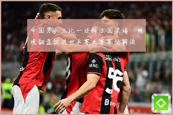 中国男乒三比一逆转法国梁靖崑绝境翻盘挺进世乒赛决赛赛场解读