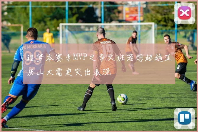 追梦本赛季MVP之争文班若想超越亚历山大需更突出表现