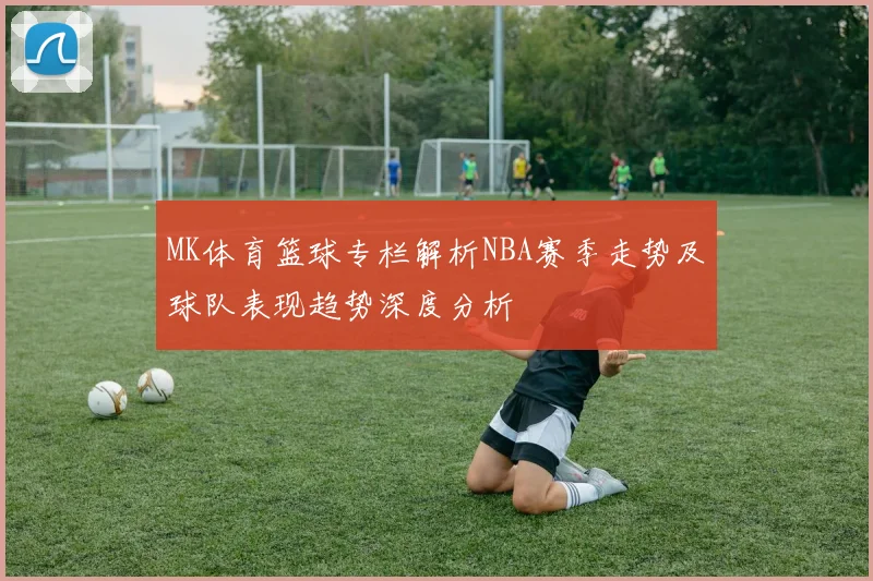 MK体育篮球专栏解析NBA赛季走势及球队表现趋势深度分析