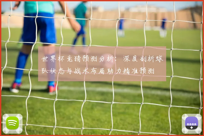 世界杯竞猜预测分析：深度剖析球队状态与战术布局助力精准预测