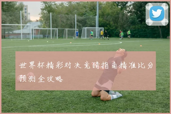 世界杯精彩对决竞猜指南精准比分预测全攻略