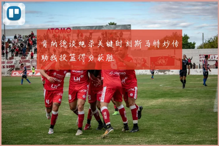 肯纳德谈绝杀关键时刻斯马特妙传助我投篮得分获胜