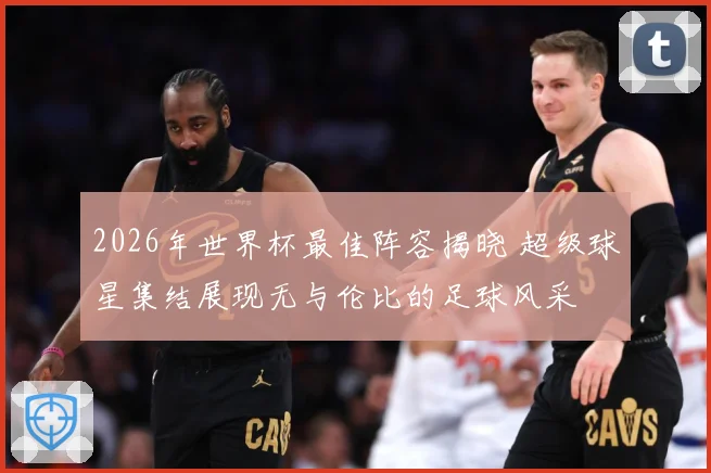 2026年世界杯最佳阵容揭晓 超级球星集结展现无与伦比的足球风采