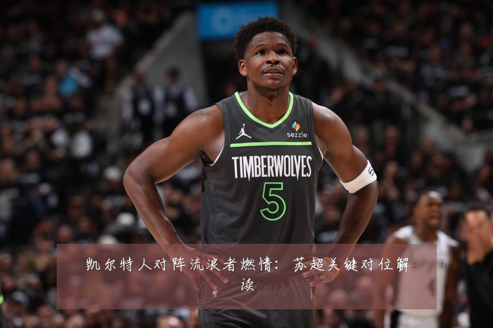 凯尔特人对阵流浪者燃情：苏超关键对位解读
