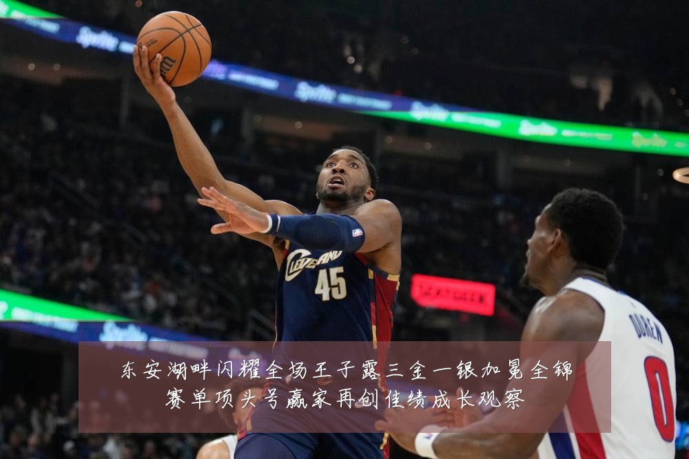 东安湖畔闪耀全场王子露三金一银加冕全锦赛单项头号赢家再创佳绩成长观察